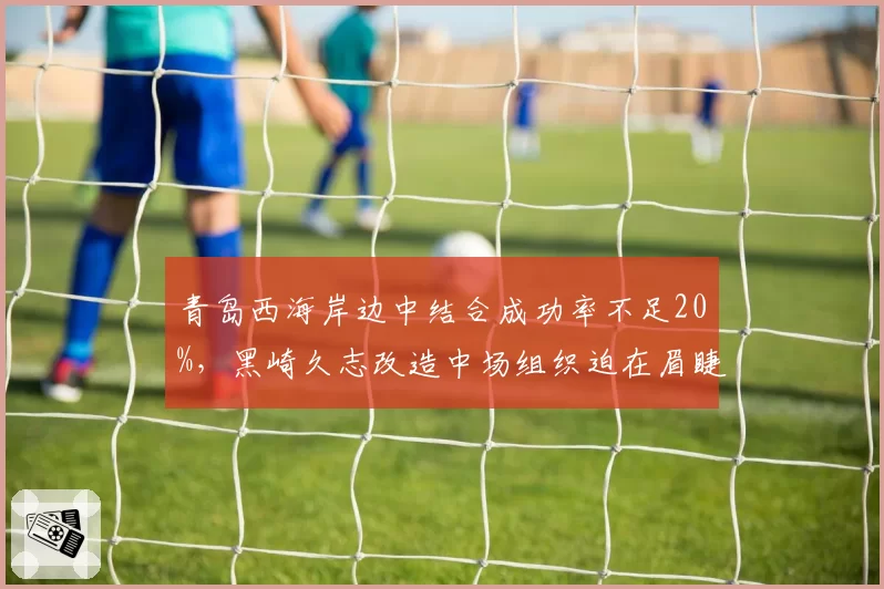 青岛西海岸边中结合成功率不足20%，黑崎久志改造中场组织迫在眉睫？