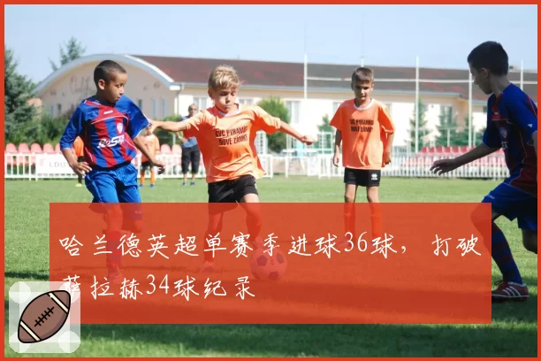 哈兰德英超单赛季进球36球,打破萨拉赫34球纪录