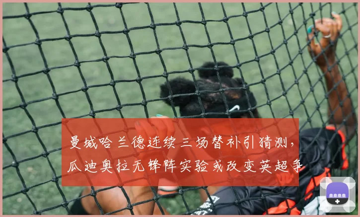 曼城哈兰德连续三场替补引猜测,瓜迪奥拉无锋阵实验或改变英超争冠走势__br_