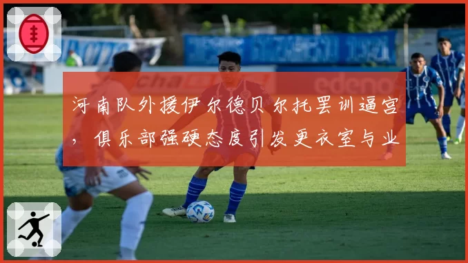 河南队外援伊尔德贝尔托罢训逼宫，俱乐部强硬态度引发更衣室与业绩双重危机