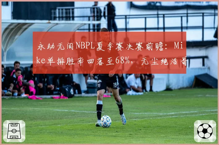 永劫无间NBPL夏季赛决赛前瞻:Mike单排胜率回落至68%,无尘绝活哥能否终结三连冠王朝__br_