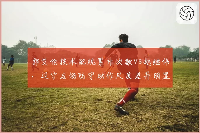 郭艾伦技术犯规累计次数vs赵继伟，辽宁后场防守动作尺度差异明显