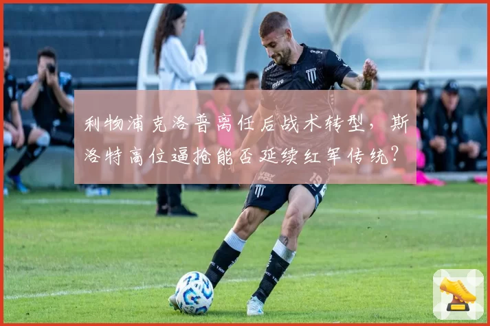 利物浦克洛普离任后战术转型，斯洛特高位逼抢能否延续红军传统？