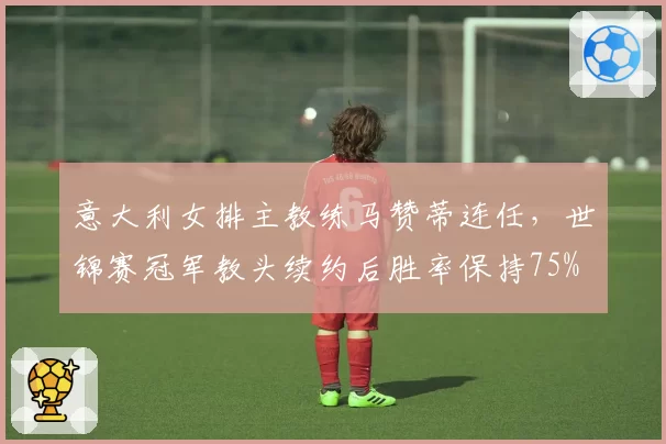 意大利女排主教练马赞蒂连任,世锦赛冠军教头续约后胜率保持75%