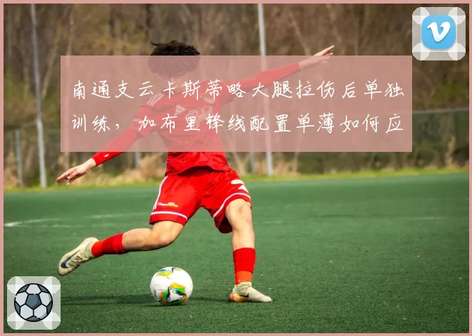 南通支云卡斯蒂略大腿拉伤后单独训练，加布里锋线配置单薄如何应对密集赛程？
