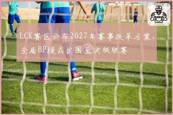 LCK赛区公布2027年赛事改革方案,全局BP模式扩围至次级联赛