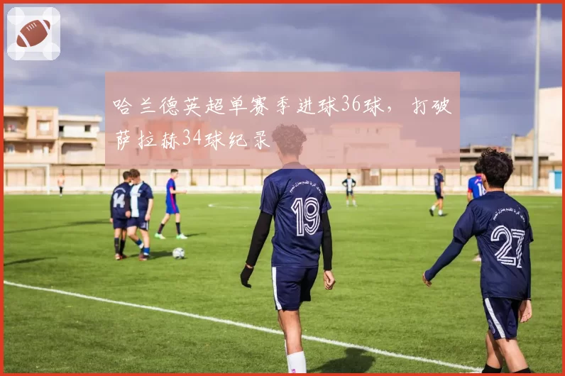 哈兰德英超单赛季进球36球，打破萨拉赫34球纪录