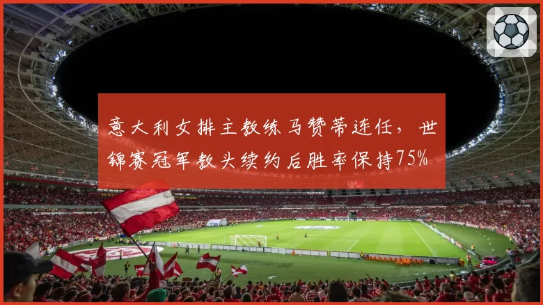 意大利女排主教练马赞蒂连任,世锦赛冠军教头续约后胜率保持75%