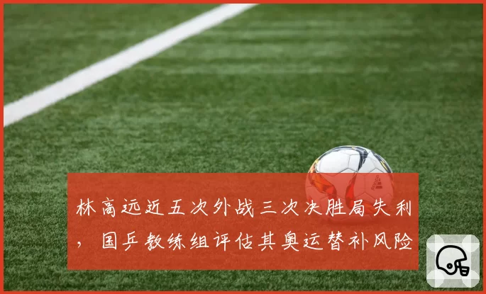 林高远近五次外战三次决胜局失利，国乒教练组评估其奥运替补风险