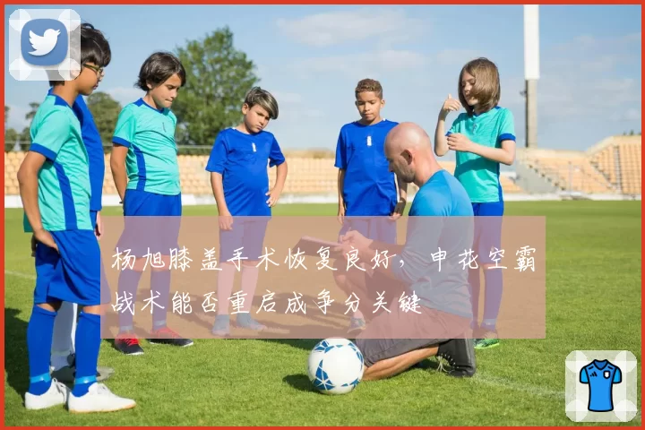 杨旭膝盖手术恢复良好,申花空霸战术能否重启成争分关键