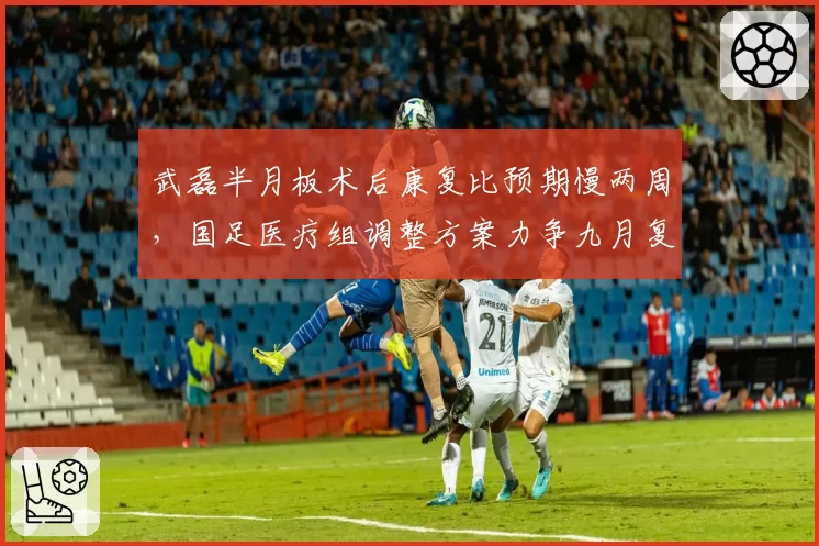 武磊半月板术后康复比预期慢两周,国足医疗组调整方案力争九月复出