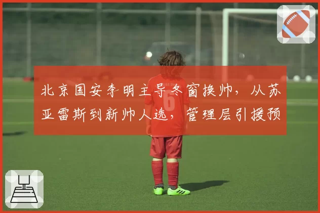 北京国安李明主导冬窗换帅,从苏亚雷斯到新帅人选,管理层引援预算分配对比分析
