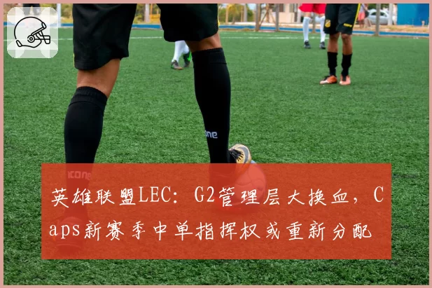 英雄联盟LEC:G2管理层大换血,Caps新赛季中单指挥权或重新分配