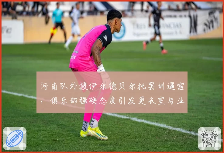 河南队外援伊尔德贝尔托罢训逼宫,俱乐部强硬态度引发更衣室与业绩双重危机