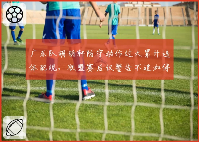 广东队胡明轩防守动作过大累计违体犯规，联盟赛后仅警告不追加停赛，对比之前赵睿相同行为被禁赛，尺度不一