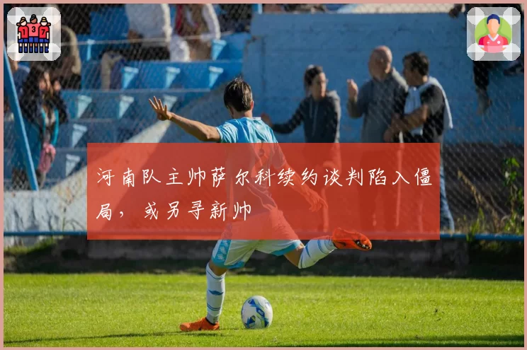 河南队主帅萨尔科续约谈判陷入僵局,或另寻新帅