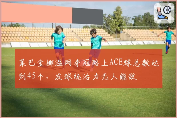 莱巴金娜温网夺冠路上ACE球总数达到45个，发球统治力无人能敌