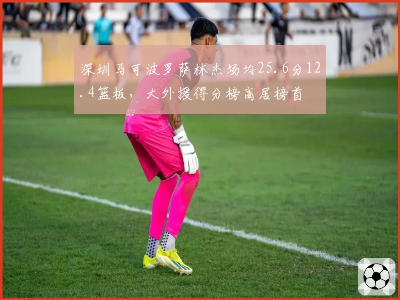 深圳马可波罗萨林杰场均25.6分12.4篮板，大外援得分榜高居榜首