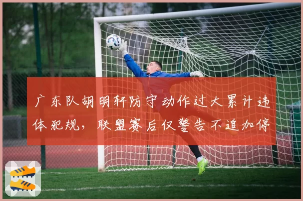 广东队胡明轩防守动作过大累计违体犯规,联盟赛后仅警告不追加停赛,对比之前赵睿相同行为被禁赛,尺度不一