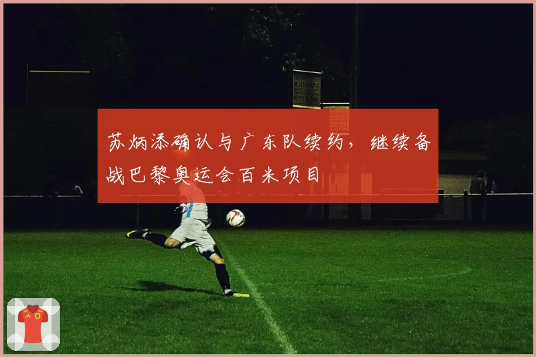 苏炳添确认与广东队续约，继续备战巴黎奥运会百米项目