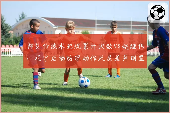 郭艾伦技术犯规累计次数vs赵继伟，辽宁后场防守动作尺度差异明显