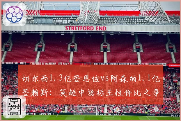 切尔西1.3亿签恩佐vs阿森纳1.1亿签赖斯：英超中场标王性价比之争