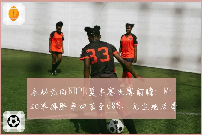 永劫无间NBPL夏季赛决赛前瞻：Mike单排胜率回落至68%，无尘绝活哥能否终结三连冠王朝__br_