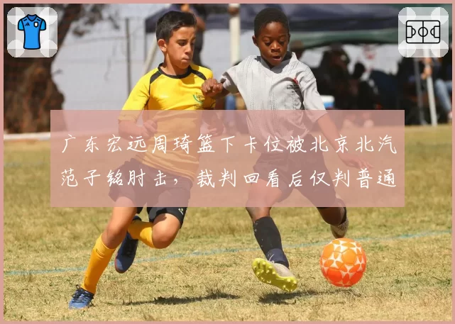 广东宏远周琦篮下卡位被北京北汽范子铭肘击，裁判回看后仅判普通犯规