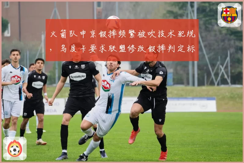 火箭队申京假摔频繁被吹技术犯规，乌度卡要求联盟修改假摔判定标准