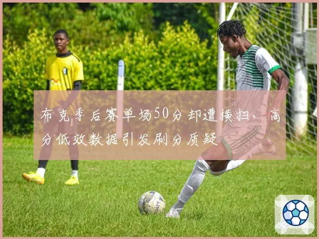 布克季后赛单场50分却遭横扫，高分低效数据引发刷分质疑