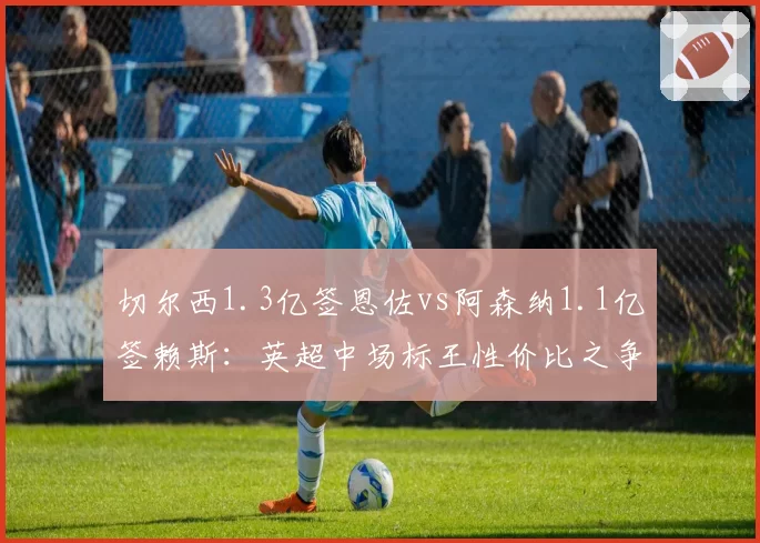 切尔西1.3亿签恩佐vs阿森纳1.1亿签赖斯：英超中场标王性价比之争