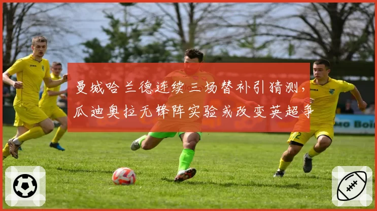 曼城哈兰德连续三场替补引猜测，瓜迪奥拉无锋阵实验或改变英超争冠走势__br_