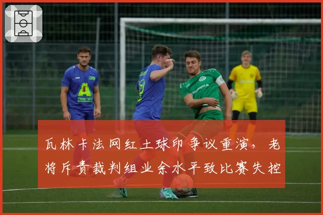 瓦林卡法网红土球印争议重演，老将斥责裁判组业余水平致比赛失控