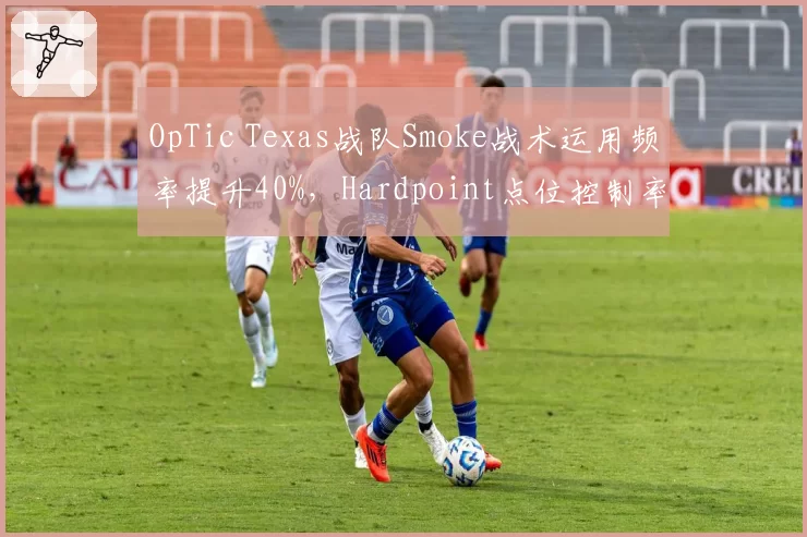 OpTic Texas战队Smoke战术运用频率提升40%，Hardpoint点位控制率增至76%