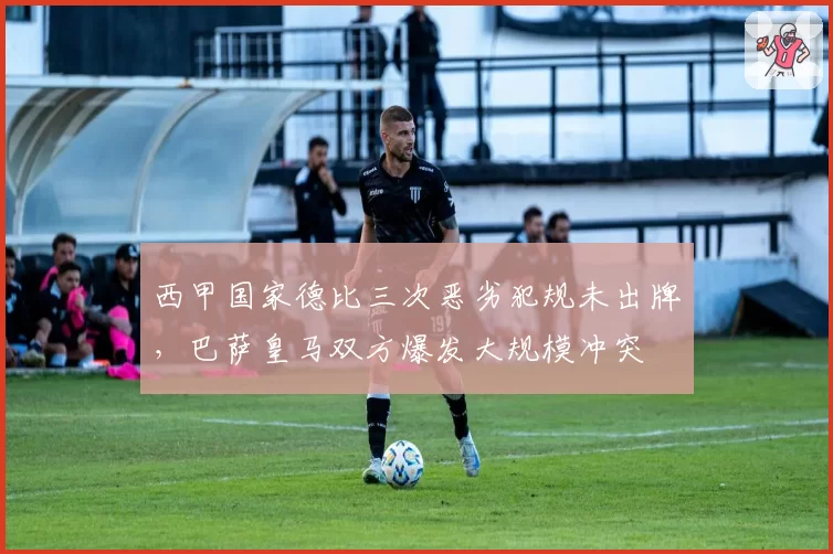 西甲国家德比三次恶劣犯规未出牌，巴萨皇马双方爆发大规模冲突