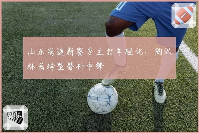 山东高速新赛季主打年轻化，陶汉林或转型替补中锋