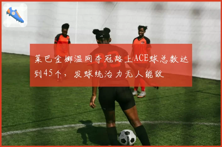 莱巴金娜温网夺冠路上ACE球总数达到45个，发球统治力无人能敌