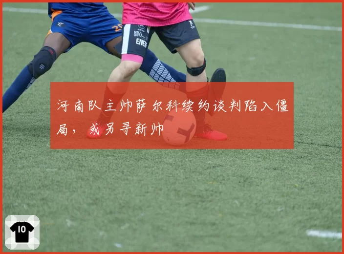 河南队主帅萨尔科续约谈判陷入僵局,或另寻新帅