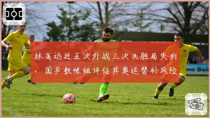 林高远近五次外战三次决胜局失利，国乒教练组评估其奥运替补风险