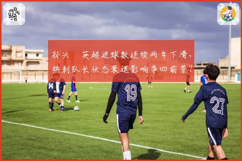 孙兴慜英超进球数连续两年下滑,热刺队长状态衰退影响争四前景?